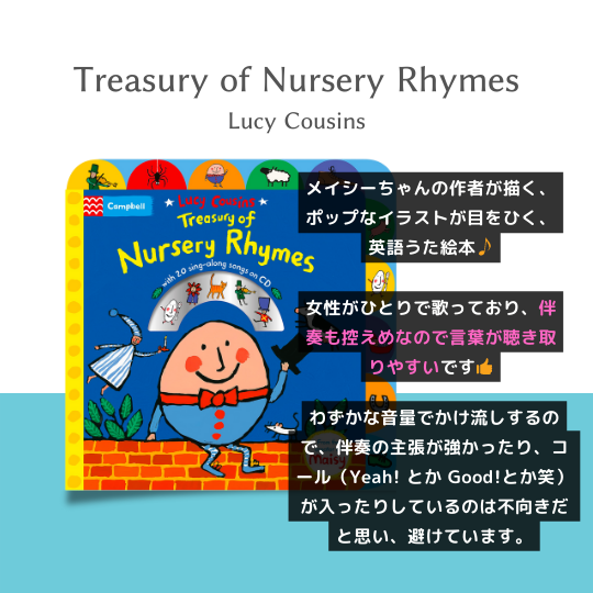 "Treasury of Nursery Rhymes"。メイシーちゃんの作者(Lucy Cousins)が描く、ポップなイラストが目をひく、英語うた絵本です。女性がひとりで歌っており、伴奏も控えめなので言葉が聴き取りやすいです。わずかな音量でかけ流しするので、伴奏の主張が強かったり、コールが入っていたりするのは不向きだと思い、避けています。